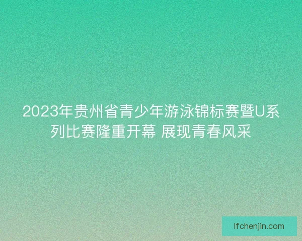 2023年贵州省青少年游泳锦标赛暨U系列比赛隆重开幕 展现青春风采