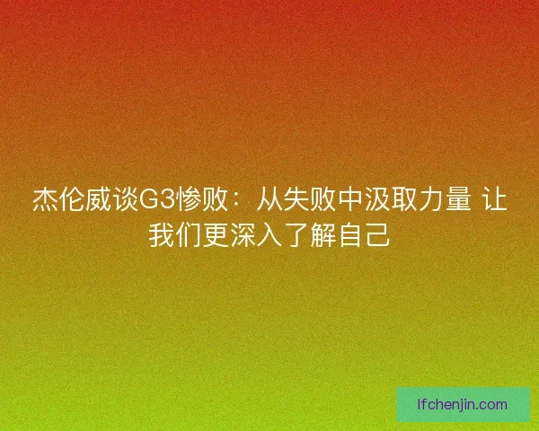 杰伦威谈G3惨败：从失败中汲取力量 让我们更深入了解自己