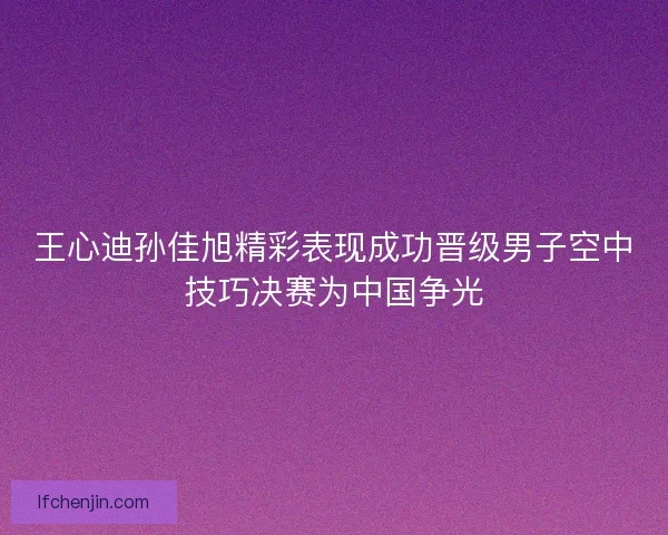 王心迪孙佳旭精彩表现成功晋级男子空中技巧决赛为中国争光 王心迪孙佳旭精彩表现成功晋级男子空中技巧决赛为中国争光