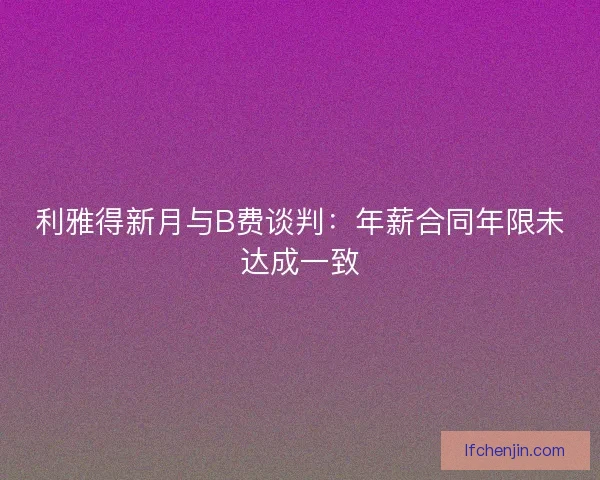 利雅得新月与B费谈判:年薪合同年限未达成一致 利雅得新月与B费谈判:年薪合同年限未达成一致