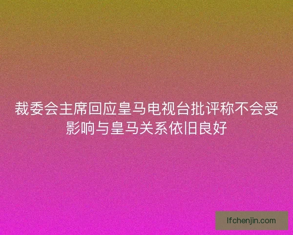 裁委会主席回应皇马电视台批评称不会受影响与皇马关系依旧良好