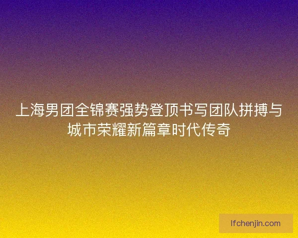 上海男团全锦赛强势登顶书写团队拼搏与城市荣耀新篇章时代传奇