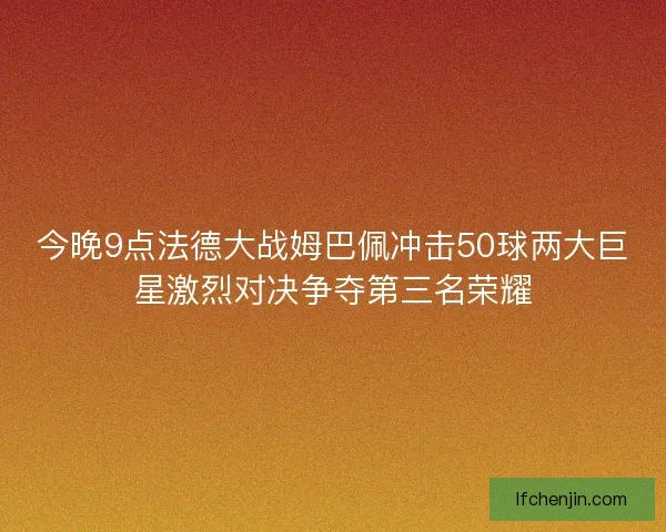 今晚9点法德大战姆巴佩冲击50球两大巨星激烈对决争夺第三名荣耀