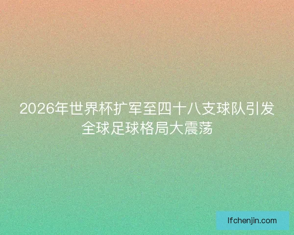 2026年世界杯扩军至四十八支球队引发全球足球格局大震荡